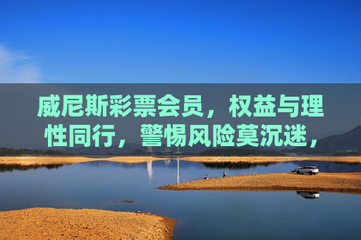 威尼斯彩票会员，权益与理性同行，警惕风险莫沉迷，威尼斯彩票会员，理性享权益，警惕防沉迷