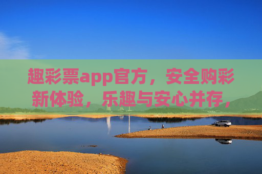 趣彩票app官方，安全购彩新体验，乐趣与安心并存，趣彩票官方，安全购彩新体验，乐趣安心并存