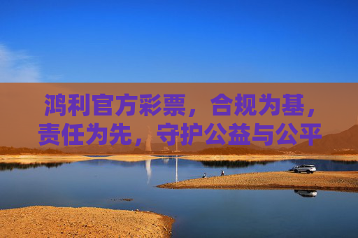 鸿利官方彩票，合规为基，责任为先，守护公益与公平的双向奔赴，鸿利官方彩票，合规责任守护公益公平双向奔赴