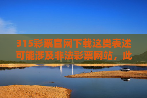 315彩票官网下载这类表述可能涉及非法彩票网站，此类网站往往存在欺诈、信息泄露、资金安全风险等问题，甚至可能涉嫌赌博违法犯罪。作为消费者，我们应提高警惕，远离非法彩票，保护自身财产安全和合法权益，警惕315彩票官网下载，远离非法彩票，防范安全风险