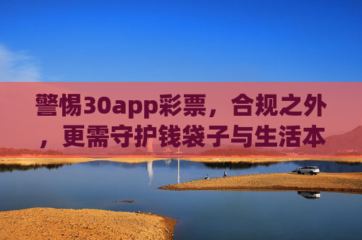 警惕30app彩票,合规之外,更需守护钱袋子与生活本真,警惕30app彩票,合规之外,更需守护钱袋子与生活本真 警惕30app彩票,合规之外,更需守护钱袋子与生活本真,警惕30app彩票,合规之外,更需守护钱袋子与生活本真