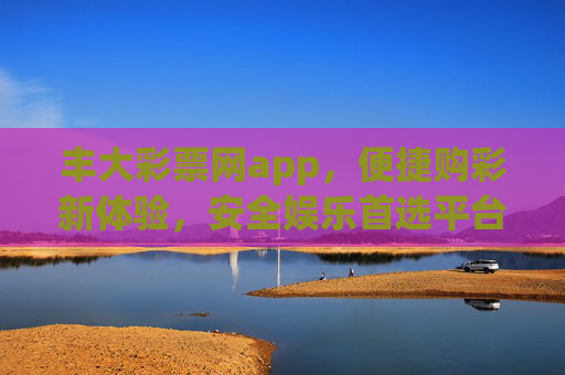 丰大彩票网app,便捷购彩新体验,安全娱乐首选平台,丰大彩票网app,便捷购彩新体验,安全娱乐首选平台 丰大彩票网app,便捷购彩新体验,安全娱乐首选平台,丰大彩票网app,便捷购彩新体验,安全娱乐首选平台