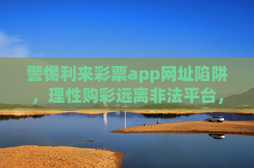 警惕利来彩票app网址陷阱，理性购彩远离非法平台，警惕利来彩票app网址陷阱，理性购彩远离非法平台