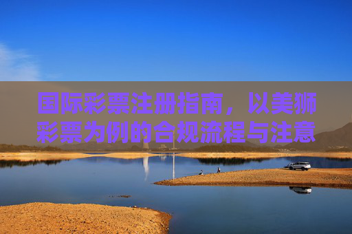 国际彩票注册指南,以美狮彩票为例的合规流程与注意事项,国际彩票注册指南,以美狮彩票为例的合规流程与注意事项 国际彩票注册指南,以美狮彩票为例的合规流程与注意事项,国际彩票注册指南,以美狮彩票为例的合规流程与注意事项