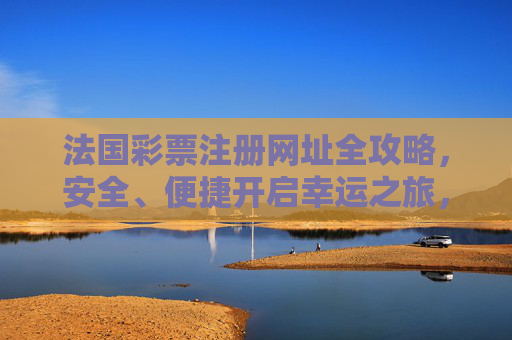 法国彩票注册网址全攻略，安全、便捷开启幸运之旅，法国彩票注册全攻略，安全便捷开启幸运之旅