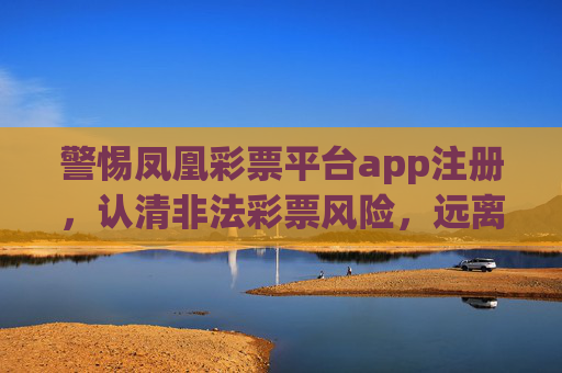 警惕凤凰彩票平台app注册,认清非法彩票风险,远离赌博陷阱,警惕凤凰彩票app注册,认清非法彩票风险,远离赌博陷阱 警惕凤凰彩票平台app注册,认清非法彩票风险,远离赌博陷阱,警惕凤凰彩票app注册,认清非法彩票风险,远离赌博陷阱