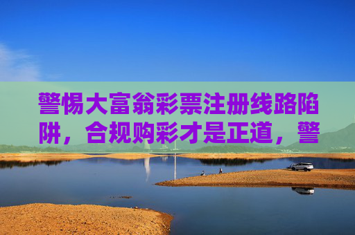 警惕大富翁彩票注册线路陷阱,合规购彩才是正道,警惕大富翁彩票注册线路陷阱,合规购彩才是正道 警惕大富翁彩票注册线路陷阱,合规购彩才是正道,警惕大富翁彩票注册线路陷阱,合规购彩才是正道