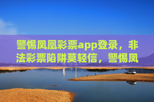 警惕凤凰彩票app登录，非法彩票陷阱莫轻信，警惕凤凰彩票app，非法彩票陷阱莫轻信