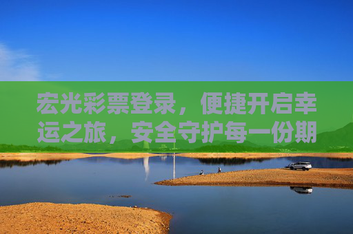 宏光彩票登录，便捷开启幸运之旅，安全守护每一份期待，宏光彩票登录，便捷启程幸运之旅，安全守护每一份期待