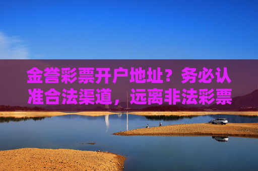 金誉彩票开户地址?务必认准合法渠道,远离非法彩票陷阱,金誉彩票开户,认准合法渠道,远离非法陷阱 金誉彩票开户地址?务必认准合法渠道,远离非法彩票陷阱,金誉彩票开户,认准合法渠道,远离非法陷阱