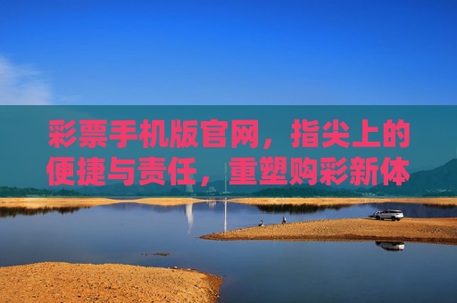彩票手机版官网，指尖上的便捷与责任，重塑购彩新体验，彩票手机版，便捷与责任同行，重塑购彩新体验