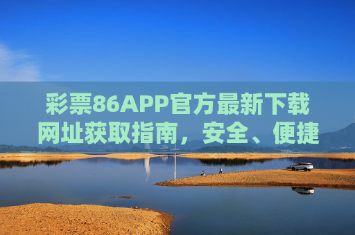 彩票86APP官方最新下载网址获取指南,安全、便捷一步到位,彩票86APP官方最新下载网址获取,安全便捷一步到位 彩票86APP官方最新下载网址获取指南,安全、便捷一步到位,彩票86APP官方最新下载网址获取,安全便捷一步到位