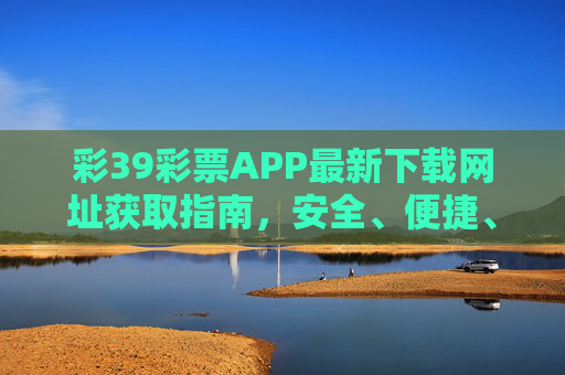 彩39彩票APP最新下载网址获取指南,安全、便捷、正规,彩39彩票APP最新下载网址获取指南,安全便捷正规 彩39彩票APP最新下载网址获取指南,安全、便捷、正规,彩39彩票APP最新下载网址获取指南,安全便捷正规