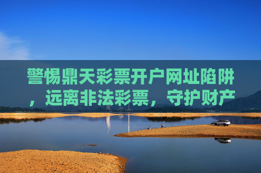 警惕鼎天彩票开户网址陷阱,远离非法彩票,守护财产安全,警惕鼎天彩票开户网址陷阱,守护财产安全 警惕鼎天彩票开户网址陷阱,远离非法彩票,守护财产安全,警惕鼎天彩票开户网址陷阱,守护财产安全