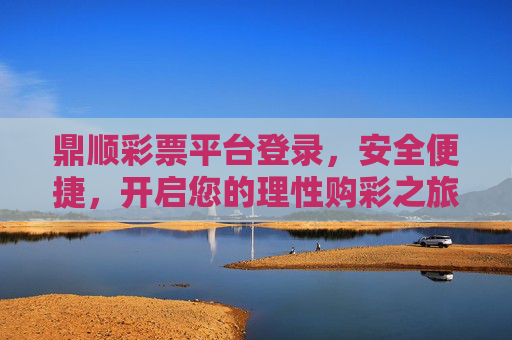 鼎顺彩票平台登录，安全便捷，开启您的理性购彩之旅，鼎顺彩票平台，安全便捷登录，开启理性购彩之旅
