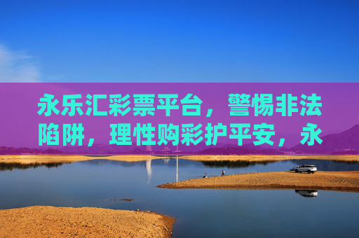永乐汇彩票平台，警惕非法陷阱，理性购彩护平安，永乐汇彩票平台，警惕非法陷阱，理性购彩护平安