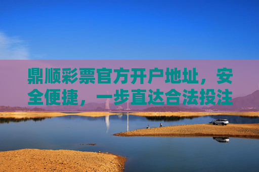鼎顺彩票官方开户地址，安全便捷，一步直达合法投注渠道，鼎顺彩票官方开户地址，安全便捷一步直达合法投注