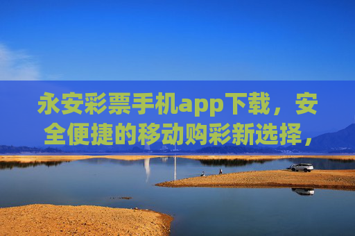 永安彩票手机app下载,安全便捷的移动购彩新选择,永安彩票手机app,安全便捷的移动购彩新选择 永安彩票手机app下载,安全便捷的移动购彩新选择,永安彩票手机app,安全便捷的移动购彩新选择