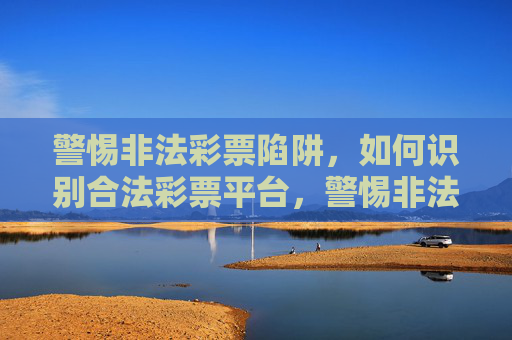 警惕非法彩票陷阱,如何识别合法彩票平台,警惕非法彩票陷阱,识别合法平台 警惕非法彩票陷阱,如何识别合法彩票平台,警惕非法彩票陷阱,识别合法平台