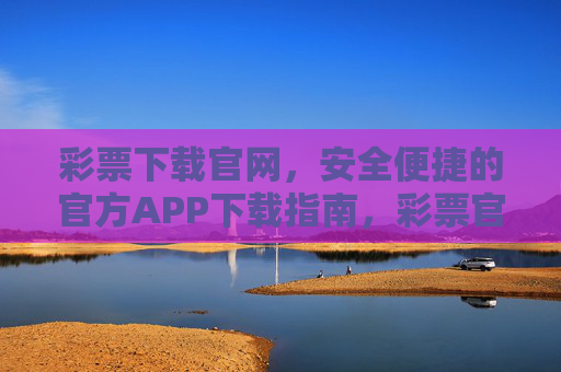 彩票下载官网，安全便捷的官方APP下载指南，彩票官方APP下载官网，安全便捷的下载指南