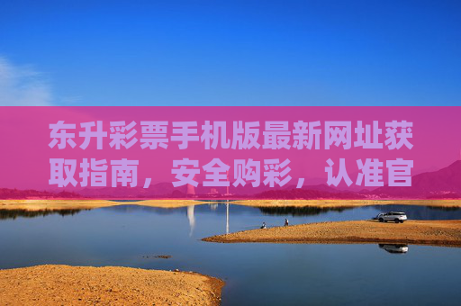 东升彩票手机版最新网址获取指南，安全购彩，认准官方入口，东升彩票手机版最新网址获取指南，安全购彩认准官方入口