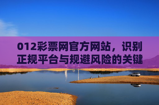012彩票网官方网站,识别正规平台与规避风险的关键指南,012彩票网官方网站,识别正规平台与规避风险关键指南 012彩票网官方网站,识别正规平台与规避风险的关键指南,012彩票网官方网站,识别正规平台与规避风险关键指南