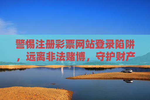 警惕注册彩票网站登录陷阱，远离非法赌博，守护财产安全，警惕彩票网站注册登录陷阱，远离非法赌博守护财产安全