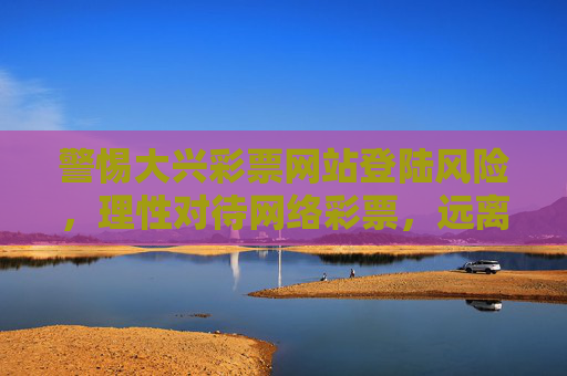 警惕大兴彩票网站登陆风险，理性对待网络彩票，远离非法陷阱，警惕大兴彩票网站登陆风险，理性对待网络彩票远离非法陷阱