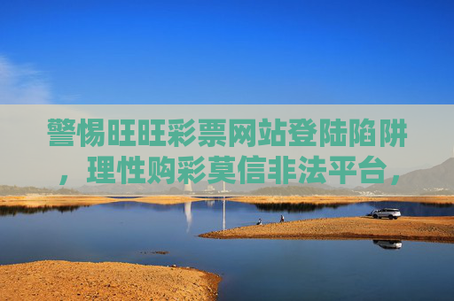警惕旺旺彩票网站登陆陷阱,理性购彩莫信非法平台,警惕旺旺彩票登陆陷阱,理性购彩莫信非法平台 警惕旺旺彩票网站登陆陷阱,理性购彩莫信非法平台,警惕旺旺彩票登陆陷阱,理性购彩莫信非法平台