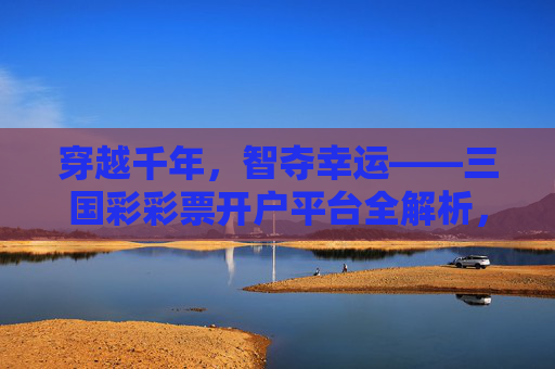 穿越千年,智夺幸运——三国彩彩票开户平台全解析,穿越千年智夺幸运,三国彩彩票开户平台全解析 穿越千年,智夺幸运——三国彩彩票开户平台全解析,穿越千年智夺幸运,三国彩彩票开户平台全解析