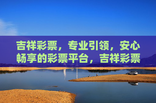 吉祥彩票,专业引领,安心畅享的彩票平台,吉祥彩票,专业引领,安心畅享的彩票平台 吉祥彩票,专业引领,安心畅享的彩票平台,吉祥彩票,专业引领,安心畅享的彩票平台