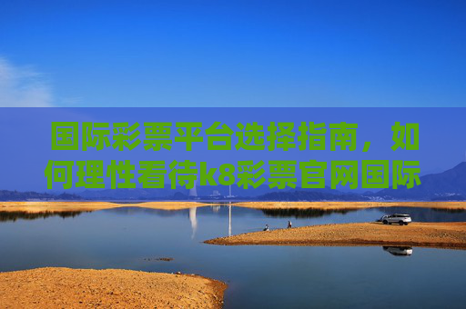 国际彩票平台选择指南,如何理性看待k8彩票官网国际官网这类国际服务?国际彩票平台选择指南,理性看待国际服务 国际彩票平台选择指南,如何理性看待k8彩票官网国际官网这类国际服务?国际彩票平台选择指南,理性看待国际服务