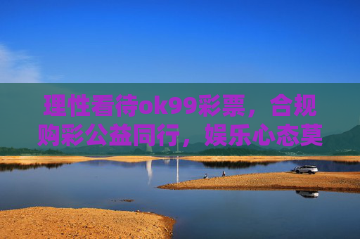 理性看待ok99彩票,合规购彩公益同行,娱乐心态莫沉迷,理性购彩守合规 公益同行莫沉迷 理性看待ok99彩票,合规购彩公益同行,娱乐心态莫沉迷,理性购彩守合规 公益同行莫沉迷
