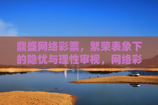 鼎盛网络彩票,繁荣表象下的隐忧与理性审视,网络彩票,繁荣表象下的隐忧与理性审视 鼎盛网络彩票,繁荣表象下的隐忧与理性审视,网络彩票,繁荣表象下的隐忧与理性审视