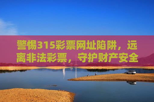 警惕315彩票网址陷阱,远离非法彩票,守护财产安全,警惕315彩票网址陷阱,远离非法彩票,守护财产安全 警惕315彩票网址陷阱,远离非法彩票,守护财产安全,警惕315彩票网址陷阱,远离非法彩票,守护财产安全