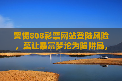 警惕808彩票网站登陆风险,莫让暴富梦沦为陷阱局,808彩票网站登陆风险,莫让暴富梦沦为陷阱局 警惕808彩票网站登陆风险,莫让暴富梦沦为陷阱局,808彩票网站登陆风险,莫让暴富梦沦为陷阱局
