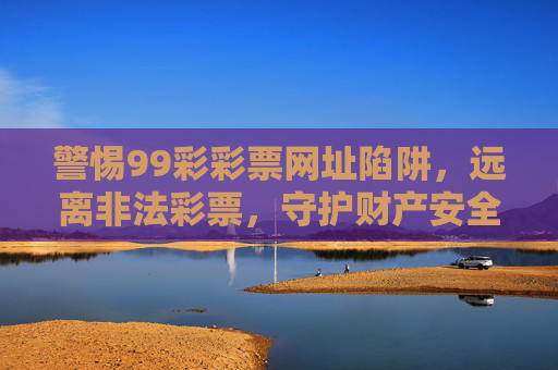 警惕99彩彩票网址陷阱,远离非法彩票,守护财产安全,警惕99彩彩票网址陷阱,远离非法彩票守护财产安全 警惕99彩彩票网址陷阱,远离非法彩票,守护财产安全,警惕99彩彩票网址陷阱,远离非法彩票守护财产安全