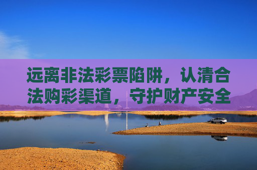 远离非法彩票陷阱,认清合法购彩渠道,守护财产安全,远离非法彩票陷阱,合法购彩守护财产安全 远离非法彩票陷阱,认清合法购彩渠道,守护财产安全,远离非法彩票陷阱,合法购彩守护财产安全