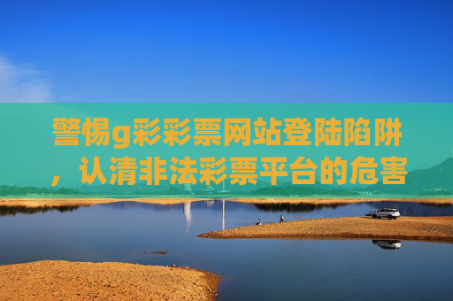 警惕g彩彩票网站登陆陷阱,认清非法彩票平台的危害与防范,警惕g彩彩票网站登陆陷阱,非法平台危害与防范 警惕g彩彩票网站登陆陷阱,认清非法彩票平台的危害与防范,警惕g彩彩票网站登陆陷阱,非法平台危害与防范