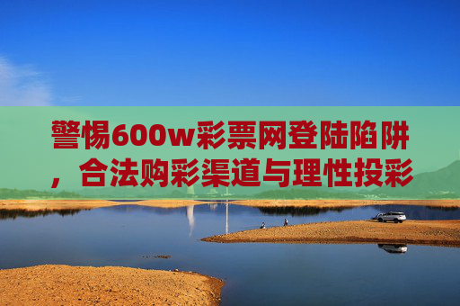 警惕600w彩票网登陆陷阱，合法购彩渠道与理性投彩须知，警惕600w彩票网登陆陷阱，合法购彩渠道与理性投彩须知