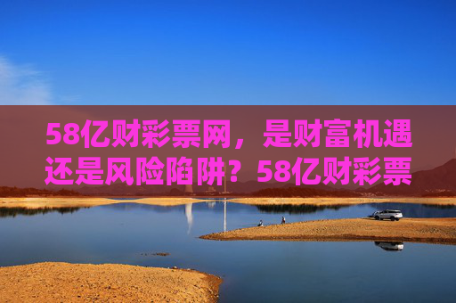 58亿财彩票网，是财富机遇还是风险陷阱？58亿财彩票网，财富机遇还是风险陷阱？