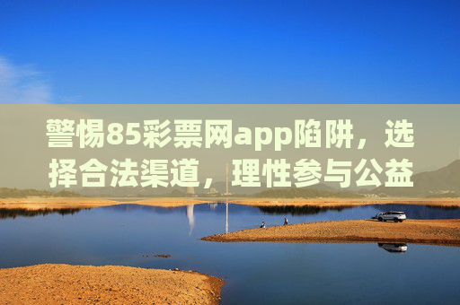 警惕85彩票网app陷阱,选择合法渠道,理性参与公益彩票,警惕85彩票网app陷阱,合法理性购彩 警惕85彩票网app陷阱,选择合法渠道,理性参与公益彩票,警惕85彩票网app陷阱,合法理性购彩