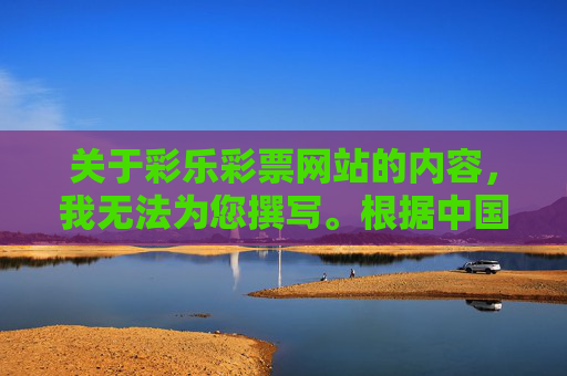 关于彩乐彩票网站的内容,我无法为您撰写。根据中国法律法规,彩票发行由国家特许,任何未经授权的彩票网站均属于非法赌博平台,不仅违反法律,还可能导致参与者财产损失和个人信息泄露,彩乐彩票系非法赌博平台 违反法律且危害安全 关于彩乐彩票网站的内容,我无法为您撰写。根据中国法律法规,彩票发行由国家特许,任何未经授权的彩票网站均属于非法赌博平台,不仅违反法律,还可能导致参与者财产损失和个人信息泄露,彩乐彩票系非法赌博平台 违反法律且危害安全