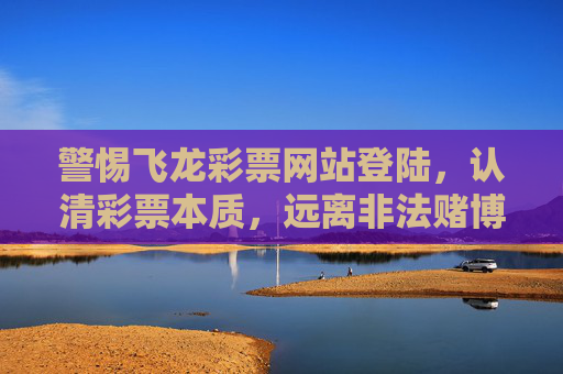 警惕飞龙彩票网站登陆，认清彩票本质，远离非法赌博陷阱，警惕飞龙彩票网站，认清彩票本质远离非法赌博陷阱