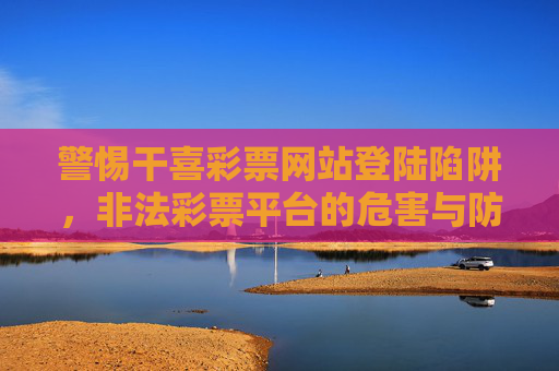 警惕干喜彩票网站登陆陷阱,非法彩票平台的危害与防范 警惕干喜彩票网站登陆陷阱,非法彩票平台的危害与防范