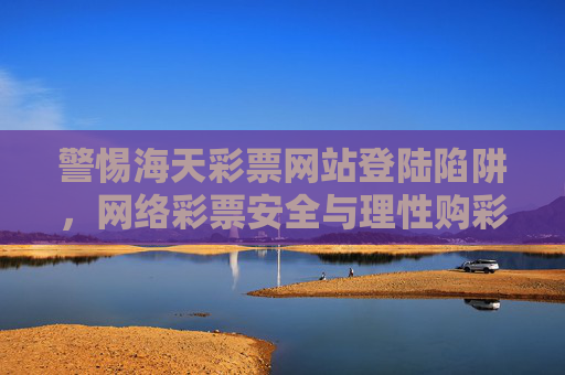 警惕海天彩票网站登陆陷阱,网络彩票安全与理性购彩指南,警惕海天彩票网站登陆陷阱,网络彩票安全与理性购彩指南 警惕海天彩票网站登陆陷阱,网络彩票安全与理性购彩指南,警惕海天彩票网站登陆陷阱,网络彩票安全与理性购彩指南