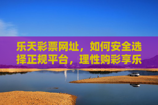 乐天彩票网址，如何安全选择正规平台，理性购彩享乐趣，乐天彩票安全选正规平台，理性购彩享乐趣