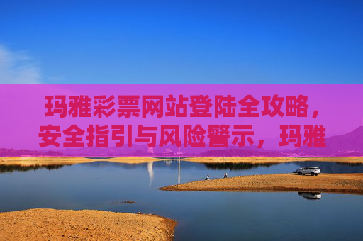 玛雅彩票网站登陆全攻略，安全指引与风险警示，玛雅彩票网站登陆全攻略，安全指引与风险警示
