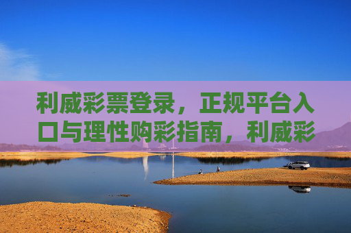 利威彩票登录,正规平台入口与理性购彩指南,利威彩票,正规平台入口与理性购彩指南 利威彩票登录,正规平台入口与理性购彩指南,利威彩票,正规平台入口与理性购彩指南