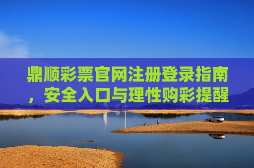 鼎顺彩票官网注册登录指南，安全入口与理性购彩提醒，鼎顺彩票官网注册登录指南，安全入口与理性购彩提醒